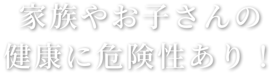 家族やお子さんの健康に危険あり！